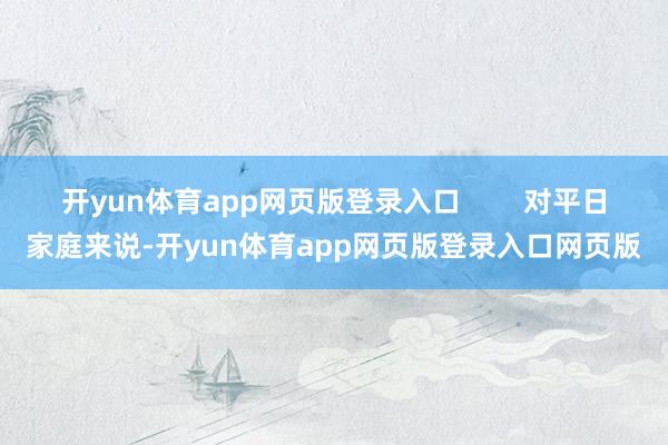 开yun体育app网页版登录入口 对平日家庭来说-开yun体育app网页版登录入口网页版