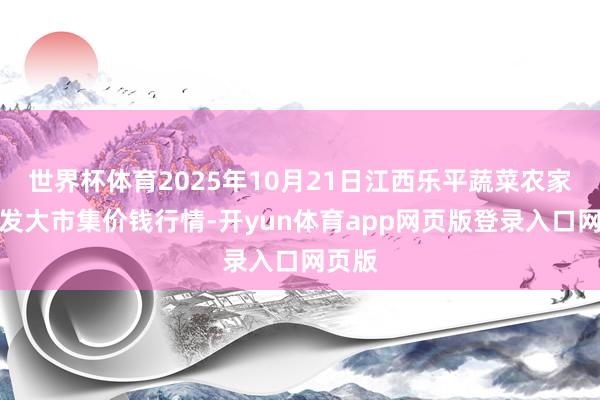 世界杯体育2025年10月21日江西乐平蔬菜农家具批发大市集价钱行情-开yun体育app网页版登录入口网页版