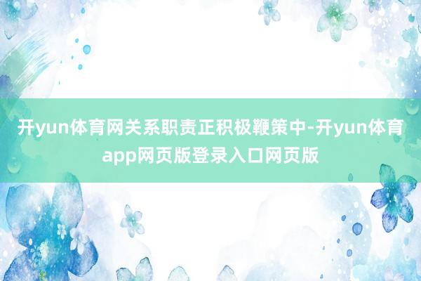 开yun体育网关系职责正积极鞭策中-开yun体育app网页版登录入口网页版