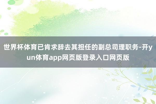 世界杯体育已肯求辞去其担任的副总司理职务-开yun体育app网页版登录入口网页版