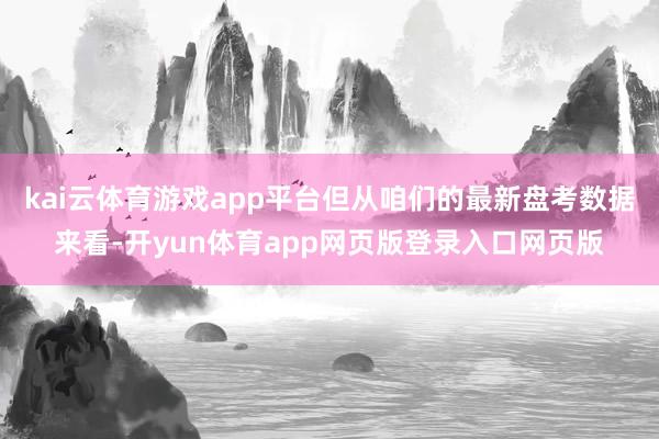 kai云体育游戏app平台但从咱们的最新盘考数据来看-开yun体育app网页版登录入口网页版