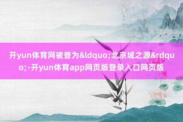 开yun体育网被誉为&ldquo;北京城之源&rdquo;-开yun体育app网页版登录入口网页版