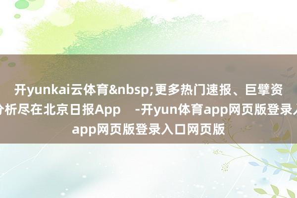 开yunkai云体育 更多热门速报、巨擘资讯、深度分析尽在北京日报App -开yun体育app网页版登录入口网页版