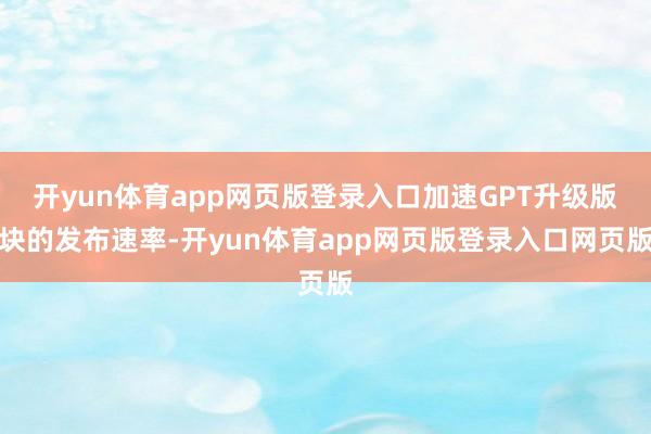 开yun体育app网页版登录入口加速GPT升级版块的发布速率-开yun体育app网页版登录入口网页版