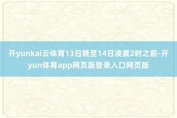 开yunkai云体育13日晚至14日凌晨2时之前-开yun体育app网页版登录入口网页版