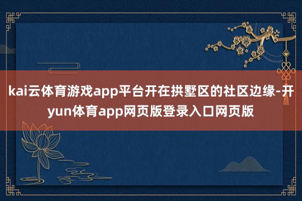 kai云体育游戏app平台开在拱墅区的社区边缘-开yun体育app网页版登录入口网页版